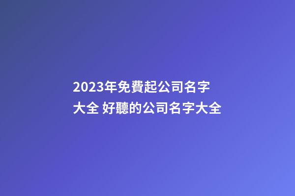 2023年免費起公司名字大全 好聽的公司名字大全-第1張-公司起名-玄機派